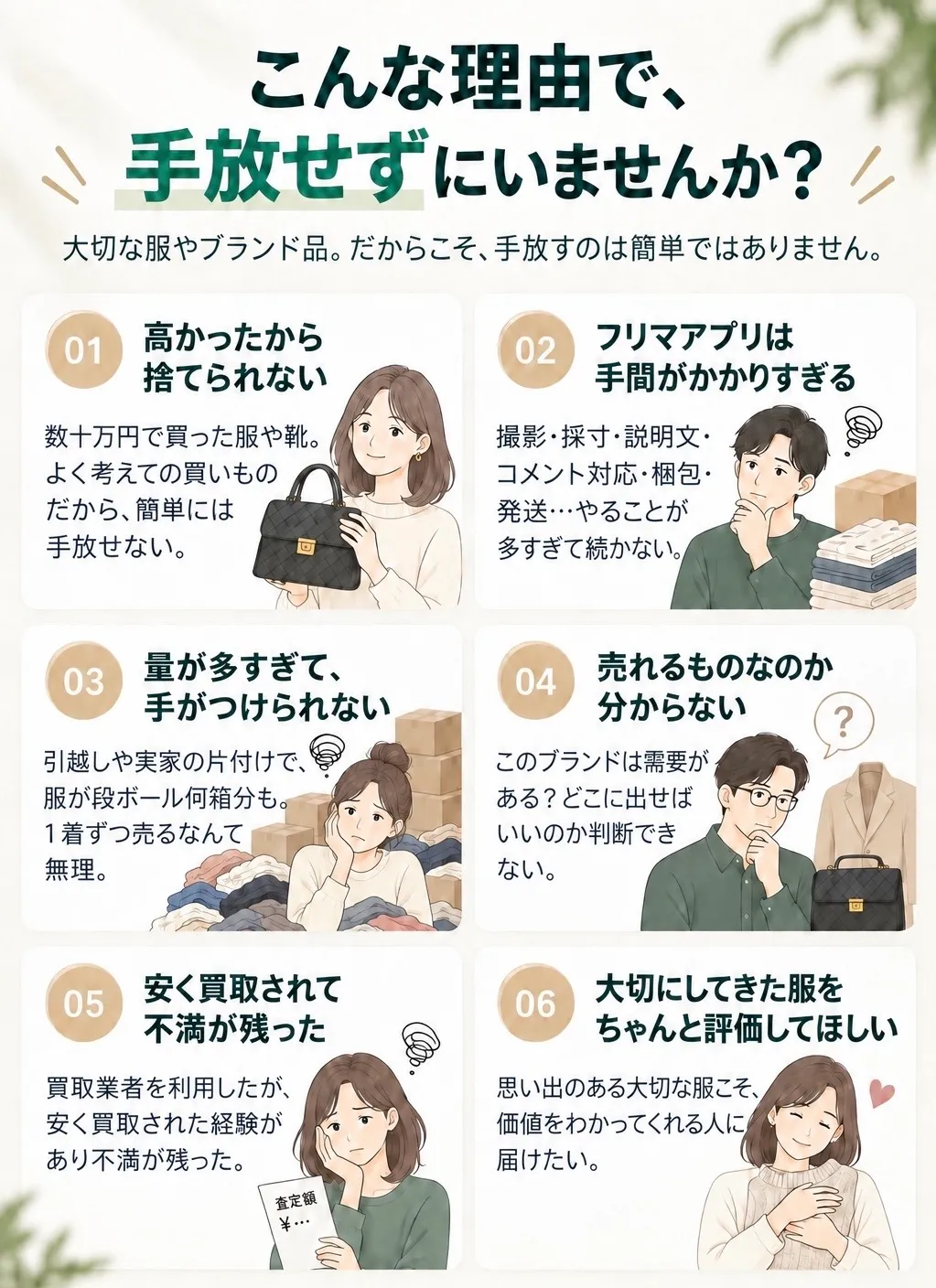 こんな理由で、手放せずにいませんか。高かったから捨てられない/フリマアプリは手間がかかりすぎる/量が多すぎて手がつけられない/売れるものなのか分からない/安く買取されて不満が残った/大切にしてきた服をちゃんと評価してほしい